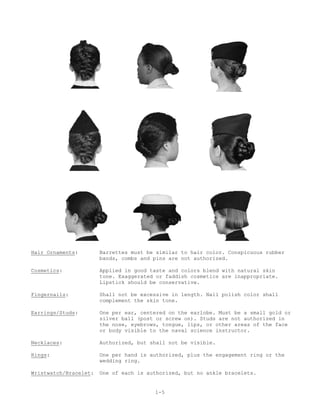 Hair Ornaments:        Barrettes must be similar to hair color. Conspicuous rubber
                       bands, combs and pins are not authorized.

Cosmetics:             Applied in good taste and colors blend with natural skin
                       tone. Exaggerated or faddish cosmetics are inappropriate.
                       Lipstick should be conservative.

Fingernails:           Shall not be excessive in length. Nail polish color shall
                       complement the skin tone.

Earrings/Studs:        One per ear, centered on the earlobe. Must be a small gold or
                       silver ball (post or screw on). Studs are not authorized in
                       the nose, eyebrows, tongue, lips, or other areas of the face
                       or body visible to the naval science instructor.

Necklaces:             Authorized, but shall not be visible.

Rings:                 One per hand is authorized, plus the engagement ring or the
                       wedding ring.

Wristwatch/Bracelet:   One of each is authorized, but no ankle bracelets.


                                        1-5
 