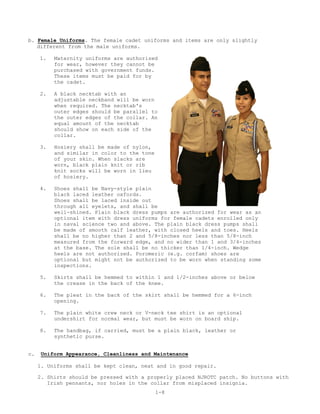 b. Female Uniforms. The female cadet uniforms and items are only slightly
   different from the male uniforms.

     1.   Maternity uniforms are authorized
          for wear, however they cannot be
          purchased with government funds.
          These items must be paid for by
          the cadet.

     2.   A black necktab with an
          adjustable neckband will be worn
          when required. The necktab's
          outer edges should be parallel to
          the outer edges of the collar. An
          equal amount of the necktab
          should show on each side of the
          collar.

     3.   Hosiery shall be made of nylon,
          and similar in color to the tone
          of your skin. When slacks are
          worn, black plain knit or rib
          knit socks will be worn in lieu
          of hosiery.

     4.   Shoes shall be Navy-style plain
          black laced leather oxfords.
          Shoes shall be laced inside out
          through all eyelets, and shall be
          well-shined. Plain black dress pumps are authorized for wear as an
          optional item with dress uniforms for female cadets enrolled only
          in naval science two and above. The plain black dress pumps shall
          be made of smooth calf leather, with closed heels and toes. Heels
          shall be no higher than 2 and 5/8-inches nor less than 5/8-inch
          measured from the forward edge, and no wider than 1 and 3/4-inches
          at the base. The sole shall be no thicker than 1/4-inch. Wedge
          heels are not authorized. Poromeric (e.g. corfam) shoes are
          optional but might not be authorized to be worn when standing some
          inspections.

     5.   Skirts shall be hemmed to within 1 and 1/2-inches above or below
          the crease in the back of the knee.

     6.   The pleat in the back of the skirt shall be hemmed for a 6-inch
          opening.

     7.   The plain white crew neck or V-neck tee shirt is an optional
          undershirt for normal wear, but must be worn on board ship.

     8.   The handbag, if carried, must be a plain black, leather or
          synthetic purse.


c.   Uniform Appearance, Cleanliness and Maintenance

     1. Uniforms shall be kept clean, neat and in good repair.

     2. Shirts should be pressed with a properly placed NJROTC patch. No buttons with
        Irish pennants, nor holes in the collar from misplaced insignia.
                                             1-8
 