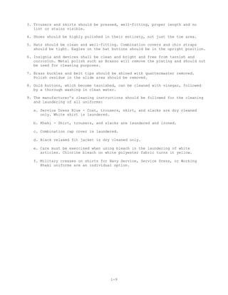 3. Trousers and skirts should be pressed, well-fitting, proper length and no
   lint or stains visible.

4. Shoes should be highly polished in their entirety, not just the toe area.

5. Hats should be clean and well-fitting. Combination covers and chin straps
   should be tight. Eagles on the hat buttons should be in the upright position.

6. Insignia and devices shall be clean and bright and free from tarnish and
   corrosion. Metal polish such as Brasso will remove the plating and should not
   be used for cleaning purposes.

7. Brass buckles and belt tips should be shined with quartermaster removed.
   Polish residue in the slide area should be removed.

8. Gold buttons, which become tarnished, can be cleaned with vinegar, followed
   by a thorough washing in clean water.

9. The manufacturer's cleaning instructions should be followed for the cleaning
   and laundering of all uniforms:

  a. Service Dress Blue - Coat, trousers, skirt, and slacks are dry cleaned
     only. White shirt is laundered.

  b. Khaki - Shirt, trousers, and slacks are laundered and ironed.

  c. Combination cap cover is laundered.

  d. Black relaxed fit jacket is dry cleaned only.

  e. Care must be exercised when using bleach in the laundering of white
     articles. Chlorine bleach on white polyester fabric turns it yellow.

  f. Military creases on shirts for Navy Service, Service Dress, or Working
     Khaki uniforms are an individual option.




                                     1-9
 