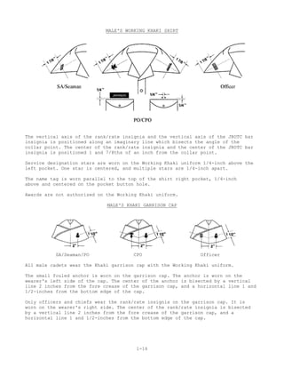 MALE'S WORKING KHAKI SHIRT




The vertical axis of the rank/rate insignia and the vertical axis of the JROTC bar
insignia is positioned along an imaginary line which bisects the angle of the
collar point. The center of the rank/rate insignia and the center of the JROTC bar
insignia is positioned 1 and 7/8ths of an inch from the collar point.

Service designation stars are worn on the Working Khaki uniform 1/4-inch above the
left pocket. One star is centered, and multiple stars are 1/4-inch apart.

The name tag is worn parallel to the top of the shirt right pocket, 1/4-inch
above and centered on the pocket button hole.

Awards are not authorized on the Working Khaki uniform.

                             MALE'S KHAKI GARRISON CAP




          SA/Seaman/PO                   CPO                     Officer

All male cadets wear the Khaki garrison cap with the Working Khaki uniform.

The small fouled anchor is worn on   the garrison cap. The anchor is worn on the
wearer's left side of the cap. The   center of the anchor is bisected by a vertical
line 2 inches from the fore crease   of the garrison cap, and a horizontal line 1 and
1/2-inches from the bottom edge of   the cap.

Only officers and chiefs wear the rank/rate insignia on the garrison cap. It is
worn on the wearer's right side. The center of the rank/rate insignia is bisected
by a vertical line 2 inches from the fore crease of the garrison cap, and a
horizontal line 1 and 1/2-inches from the bottom edge of the cap.




                                          1-16
 