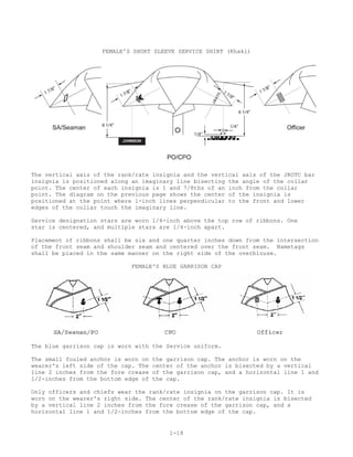 FEMALE'S SHORT SLEEVE SERVICE SHIRT (Khaki)




The vertical axis of the rank/rate insignia and the vertical axis of the JROTC bar
insignia is positioned along an imaginary line bisecting the angle of the collar
point. The center of each insignia is 1 and 7/8ths of an inch from the collar
point. The diagram on the previous page shows the center of the insignia is
positioned at the point where 1-inch lines perpendicular to the front and lower
edges of the collar touch the imaginary line.

Service designation stars are worn 1/4-inch above the top row of ribbons. One
star is centered, and multiple stars are 1/4-inch apart.

Placement of ribbons shall be six and one quarter inches down from the intersection
of the front seam and shoulder seam and centered over the front seam. Nametags
shall be placed in the same manner on the right side of the overblouse.

                             FEMALE'S BLUE GARRISON CAP




The blue garrison cap is worn with the Service uniform.

The small fouled anchor is worn on   the garrison cap. The anchor is worn on the
wearer's left side of the cap. The   center of the anchor is bisected by a vertical
line 2 inches from the fore crease   of the garrison cap, and a horizontal line 1 and
1/2-inches from the bottom edge of   the cap.

Only officers and chiefs wear the rank/rate insignia on the garrison cap. It is
worn on the wearer's right side. The center of the rank/rate insignia is bisected
by a vertical line 2 inches from the fore crease of the garrison cap, and a
horizontal line 1 and 1/2-inches from the bottom edge of the cap.


                                          1-18
 