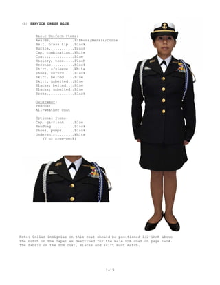 (b) SERVICE DRESS BLUE


       Basic Uniform Items:
       Awards............Ribbons/Medals/Cords
       Belt, brass tip...Black
       Buckle............Brass
       Cap, combination..White
       Coat..............Blue
       Hosiery, tone.....Flesh
       Necktab...........Black
       Shirt, s/sleeve...White
       Shoes, oxford.....Black
       Skirt, belted.....Blue
       Skirt, unbelted...Blue
       Slacks, belted....Blue
       Slacks, unbelted..Blue
       Socks.............Black

       Outerwear:
       Peacoat
       All-weather coat

       Optional Items:
       Cap, garrison.....Blue
       Handbag...........Black
       Shoes, pumps......Black
       Undershirt........White
          (V or crew-neck)




Note: Collar insignias on this coat should be positioned 1/2-inch above
the notch in the lapel as described for the male SDB coat on page 1-14.
The fabric on the SDB coat, slacks and skirt must match.




                                        1-19
 