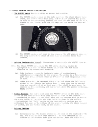 1-7 NJROTC UNIFORM INSIGNIA AND DEVICES
  1. The NJROTC patch depicts a ship, an anchor and an eagle.

      (a)   The NJROTC patch is worn on the left sleeve of the short-sleeve white
            shirt, the service dress blue coat, and the black relaxed fit jacket.
            It will be centered midway between the front and the rear of the shirt
            sleeve or coat sleeve, with the top edge one inch below the shoulder
            seam.




      (b)   The NJROTC patch is not worn on the peacoat, the all-weather coat, or
            the long sleeve white shirt if worn with the Service Dress Blue
            uniform.

  2. Service Designations (Stars). Course/year groups within the NJROTC Program.

   Note: For those NJROTC units under the 4X4 block schedule, course is
         synonymous with year for those NJROTC units under the A/B block
         schedule or the conventional schedule.

      (a)   This insignia is used to designate number of courses/years
            satisfactorily completed in the program. The device is a five-pointed
            gold star (metal device) which is 3/8ths of an inch diagonally across
            in size.
      (b)   These stars shall be centered 1/4th of an inch above the left breast
            pocket or the ribbons, two points down. If more than one is awarded
            they are spaced 1/4th of an inch apart. They shall be worn above the
            ribbons on dress uniforms, and may be worn above the pocket on Working
            Khaki uniforms.


   3. Collar Devices. All cadets will wear the "JROTC" device on the left shirt
      collar or the service dress blue coat collar as shown in the uniform
      illustrations on pages 1-14 and 1-20. Rank and rate devices will be worn on
      the right collar of the shirt and coat collar as shown in the uniform
      illustrations. The “JROTC” device or the rank and rate devices are not
      authorized for wear on the collars of the utility jacket, the black relaxed
      fit jacket, the all-weather coat, or the peacoat.

   4. Hat/Cap Devices.


      (a)   Combination Cap. The fouled anchor will be worn on the headband of the
            cap. The black and gold chin straps will be worn attached to the
            outside of the headband with gold cap buttons. Wear the black chin
                                          1-25
 