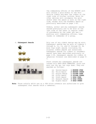 the commanding officer of the NJROTC unit
                                    will attach a gold anchor to the Unit
                                    Service ribbon and wear the ribbon on the
                                    right side of his/her uniform. Note: No
                                    other devices will accompany the gold
                                    anchor when the award is worn on the right
                                    side, except with the Academic Award as
                                    previously described on page 1-30.

                                    Ribbon, anchor and any subsequent awards
                                    earned previously are to be worn on the
                                    left side of the chest in regular order
                                    of precedence by the cadet who was a
                                    previous unit commanding officer, team
                                    leader or commander of a group.



  d. Subsequent Awards              Only one of any ribbon design may be worn.
                                    Subsequent awards may be worn on ribbons 1
                                    through 6, 11, 13, and 15 through 24. No
                                    more than eight awards (including the
                                    original ribbon award) are authorized.
                                    Subsequent awards for ribbon 12 (academic
                                    award) have been described previously on
                                    page 1-30. Subsequent awards for ribbon 14
                                    (physical fitness) are described on page 5-
                                    1.
                                    Stars issued for subsequent awards are
                                    issued only ONCE EACH SEMESTER. Stars are
                                    worn one ray up, two rays down. They are
                                    awarded as follows:
                                           (a)   Second Award    1   BRONZE STAR
                                           (b)   Third Award     2   BRONZE STARS
                                           (c)   Fourth Award    1   SILVER STAR
                                           (d)   Fifth Award     2   SILVER STARS
                                           (e)   Sixth Award     1   GOLD STAR
                                           (f)   Seventh Award   2   GOLD STARS
                                           (g)   Eighth Award    3   GOLD STARS
Note: Those schools which are on a 4X4 block schedule are authorized to give
      subsequent star awards twice a semester.




                                    1-33
 