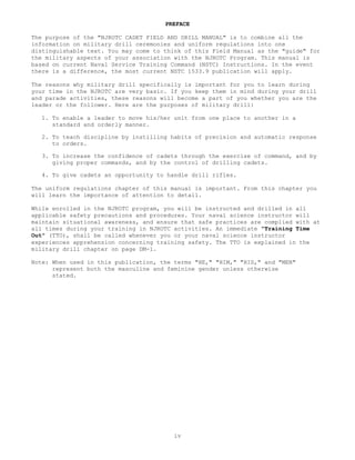 PREFACE

The purpose of the "NJROTC CADET FIELD AND DRILL MANUAL" is to combine all the
information on military drill ceremonies and uniform regulations into one
distinguishable text. You may come to think of this Field Manual as the "guide" for
the military aspects of your association with the NJROTC Program. This manual is
based on current Naval Service Training Command (NSTC) Instructions. In the event
there is a difference, the most current NSTC 1533.9 publication will apply.

The reasons why military drill specifically is important for you to learn during
your time in the NJROTC are very basic. If you keep them in mind during your drill
and parade activities, these reasons will become a part of you whether you are the
leader or the follower. Here are the purposes of military drill:

   1. To enable a leader to move his/her unit from one place to another in a
      standard and orderly manner.

   2. To teach discipline by instilling habits of precision and automatic response
      to orders.

   3. To increase the confidence of cadets through the exercise of command, and by
      giving proper commands, and by the control of drilling cadets.

   4. To give cadets an opportunity to handle drill rifles.

The uniform regulations chapter of this manual is important. From this chapter you
will learn the importance of attention to detail.

While enrolled in the NJROTC program, you will be instructed and drilled in all
applicable safety precautions and procedures. Your naval science instructor will
maintain situational awareness, and ensure that safe practices are complied with at
all times during your training in NJROTC activities. An immediate "Training Time
Out" (TTO), shall be called whenever you or your naval science instructor
experiences apprehension concerning training safety. The TTO is explained in the
military drill chapter on page DM-1.

Note: When used in this publication, the terms "HE," "HIM," "HIS," and "MEN"
      represent both the masculine and feminine gender unless otherwise
      stated.




                                         iv
 