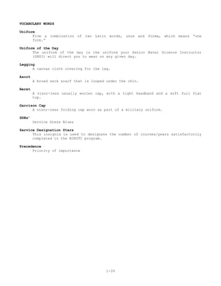 VOCABULARY WORDS

Uniform
      From a combination of two Latin words, unus and forma, which means “one
      form.”

Uniform of the Day
      The uniform of the day is the uniform your Senior Naval Science Instructor
      (SNSI) will direct you to wear on any given day.

Legging
      A canvas cloth covering for the leg.

Ascot
        A broad neck scarf that is looped under the chin.

Beret
        A visor-less usually woolen cap, with a tight headband and a soft full flat
        top.

Garrison Cap
      A visor-less folding cap worn as part of a military uniform.

SDBs’
        Service Dress Blues

Service Designation Stars
      This insignia is used to designate the number of courses/years satisfactorily
      completed in the NJROTC program.

Precedence
      Priority of importance




                                          1-39
 