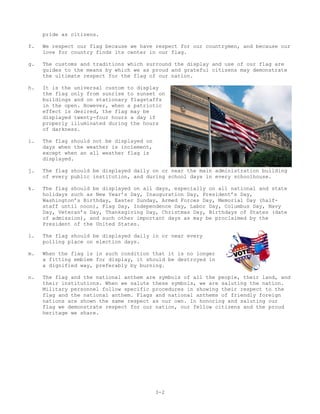 pride as citizens.

f.   We respect our flag because we have respect for our countrymen, and because our
     love for country finds its center in our flag.

g.   The customs and traditions which surround the display and use of our flag are
     guides to the means by which we as proud and grateful citizens may demonstrate
     the ultimate respect for the flag of our nation.

h.   It is the universal custom to display
     the flag only from sunrise to sunset on
     buildings and on stationary flagstaffs
     in the open. However, when a patriotic
     effect is desired, the flag may be
     displayed twenty-four hours a day if
     properly illuminated during the hours
     of darkness.

i.   The flag should not be displayed on
     days when the weather is inclement,
     except when an all weather flag is
     displayed.

j.   The flag should be displayed daily on or near the main administration building
     of every public institution, and during school days in every schoolhouse.

k.   The flag should be displayed on all days, especially on all national and state
     holidays such as New Year’s Day, Inauguration Day, President’s Day,
     Washington’s Birthday, Easter Sunday, Armed Forces Day, Memorial Day (half-
     staff until noon), Flag Day, Independence Day, Labor Day, Columbus Day, Navy
     Day, Veteran’s Day, Thanksgiving Day, Christmas Day, Birthdays of States (date
     of admission), and such other important days as may be proclaimed by the
     President of the United States.

l.   The flag should be displayed daily in or near every
     polling place on election days.

m.   When the flag is in such condition that it is no longer
     a fitting emblem for display, it should be destroyed in
     a dignified way, preferably by burning.

n.   The flag and the national anthem are symbols of all the people, their land, and
     their institutions. When we salute these symbols, we are saluting the nation.
     Military personnel follow specific procedures in showing their respect to the
     flag and the national anthem. Flags and national anthems of friendly foreign
     nations are shown the same respect as our own. In honoring and saluting our
     flag we demonstrate respect for our nation, our fellow citizens and the proud
     heritage we share.




                                           3-2
 