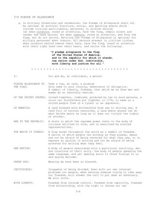 3-4 PLEDGE OF ALLEGIANCE

     a. In military formations and ceremonies, the Pledge of Allegiance shall not
        be recited. At protocol functions, social, and sporting events which
        include civilian participants, personnel in uniform should:
        (a) when outdoors, stand at attention, face the flag, remain silent and
        render the hand salute; (b) when indoors, stand at attention, and face the
        flag, but do not salute. Reciting the Pledge of Allegiance is optional for
        military personnel when indoors. All persons present in civilian clothes
        when outdoors should remove their hats, face the flag, stand at attention
        with their right hand over their heart, and recite the following:

                          "I pledge allegiance to the flag
                           of the United States of America,
                           and to the republic for which it stands,
                           one nation under God, indivisible,
                           with liberty and justice for all."

              * * * * * * * * * * * * * * * * * * * * * * * * * * * * * * * *

I:                       You and me, an individual, a person

PLEDGE ALLEGIANCE TO     Take a vow, an oath, a promise
THE FLAG:                Duty owed to your country, observance of obligation.
                         A symbol of liberty, freedom, that which we as free men and
                         women do so jealously cherish.
OF THE UNITED STATES: Joined together, combined, produced by two or more persons, a
                      union our forefathers put together in 1776, to make us a
                      united people free of a tyrant or an oppressor.
OF AMERICA:              A land blessed with brotherhood from sea to shining sea. A
                         land full of natural resources, a land where anyone can do
                         what he/she wants as long as it does not violate the rights
                         of another.
AND TO THE REPUBLIC:     A state in which the supreme power rests in the body of
                         citizens entitled to vote, and is exercised by elected
                         representatives.
FOR WHICH IT STANDS:     A flag known throughout the world as a symbol of freedom.
                         A nation in which people can worship as they please, speak
                         and not be afraid of being censored for what they say, or to
                         express an opinion in writing and not be afraid of being
                         arrested for writing what they feel.
ONE NATION:              A body of people associated with a particular territory, who
                         are conscious of their unity. One body of people speaking the
                         same language, and yet opening doors to those foreign to us
                         and saying welcome.
UNDER GOD:               Meaning we have been so blessed.

INDIVISIBLE:             Incapable of being divided. Even with our own internal
                         problems our people, when sensing someone trying to take away
                         our freedom, will answer the call to put down an adversary.
                         We will unite.
WITH LIBERTY:            Freedom from outside control. Freedom from captivity, freedom
                         from dictatorship, with the right to choose our own

                                           3-4
 
