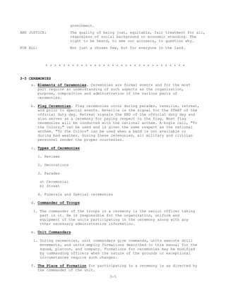 government.
AND JUSTICE:               The quality of being just, equitable, fair treatment for all,
                           regardless of social background or economic standing. The
                           right to be heard, to see our accusers, to question why.
FOR ALL:                   Not just a chosen few, but for everyone in the land.



             * * * * * * * * * * * * * * * * * * * * * * * * * * * * * * * *


3-5 CEREMONIES
     a. Elements of Ceremonies. Ceremonies are formal events and for the most
        part require an understanding of such aspects as the organization,
        purpose, composition and administration of the various parts of
        ceremonies.

     b. Flag Ceremonies. Flag ceremonies occur during parades, reveille, retreat,
        and prior to special events. Reveille is the signal for the START of the
        official duty day. Retreat signals the END of the official duty day and
        also serves as a ceremony for paying respect to the flag. Most flag
        ceremonies will be conducted with the national anthem. A bugle call, "To
        the Colors," can be used and is given the same respect as the national
        anthem. "To the Colors" can be used when a band is not available or
        during bad weather. During these ceremonies, all military and civilian
        personnel render the proper courtesies.

     c. Types of Ceremonies

        1. Reviews

        2. Decorations

        3. Parades

           a) Ceremonial
           b) Street

        4. Funerals and Special ceremonies

    d. Commander of Troops

      1. The commander of the troops in a ceremony is the senior officer taking
         part in it. He is responsible for the organization, uniform and
         equipment of the units participating in the ceremony along with any
         other necessary administrative information.

    e. Unit Commanders

      1. During ceremonies, unit commanders give commands, units execute drill
         movements, and units employ formations described in this manual for the
         squad, platoon, and company. Formations for ceremonies may be modified
         by commanding officers when the nature of the grounds or exceptional
         circumstances require such changes.

     f. The Place of Formation for participating in a ceremony is as directed by
        the commander of the unit.
                                            3-5
 