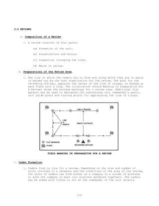3-6 REVIEWS

   a. Composition of a Review.

      1. A review consists of four parts:

              (a) Formation of the unit.

              (b) Presentations and honors.

              (c) Inspection (trooping the line).

              (d) March in review.

  b. Preparations of the Review Area.

     1. The line on which the cadets are to form and along which they are to march
        is marked out by the host organization for the review. The post for the
        reviewing officer, opposite the center of the line of troops, is marked on
        each flank with a flag. The illustration (Field Marking In Preparation For
        A Review) shows the minimum markings for a review area. Additional flat
        markers may be used to designate the subordinate unit commander's posts,
        unit guide posts and turning points for approaching the line of troops.




                       FIELD MARKING IN PREPARATION FOR A REVIEW


c. Cadet Formation.

     1. Cadets form in line for a review. Depending on the size and number of
        units involved in a ceremony and the conditions of the area of the review,
        the units of cadets can form either as a company in a column of platoons
        or with the company in mass (all platoons gathered together). The cadets
        may be armed with rifles or not as the commander of the unit directs.




                                           3-6
 