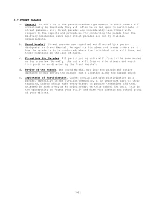 3-7 STREET PARADES
   a.   General. In addition to the pass-in-review type events in which cadets will
        occasionally be involved, they will often be called upon to participate in
        street parades, etc. Street parades are considerably less formal with
        respect to the reports and procedures for conducting the parade than the
        military ceremonies since most street parades are run by civilian
        organizations.

   b.   Grand Marshal. Street parades are organized and directed by a person
        designated as Grand Marshal. He appoints his aides and issues orders as to
        how the parade is to be conducted, where the individual units will form, and
        their positions in the line of march.

   c.   Formations for Parades. All participating units will form in the same manner
        as for a review. Normally, the units will form on side streets and march
        into position as directed by the Grand Marshal.

   d.   Review of the Parade. The Grand Marshal may lead the parade the entire
        distance or may review the parade from a location along the parade route.

   e.   Importance of Participation. Cadets should look upon participation in a
        parade, especially in the civilian community, as an important part of their
        training. Cadets should make every effort to prepare themselves and their
        uniforms in such a way as to bring credit on their school and unit. This is
        the opportunity to "strut your stuff" and make your parents and school proud
        of your efforts.




                                        3-11
 