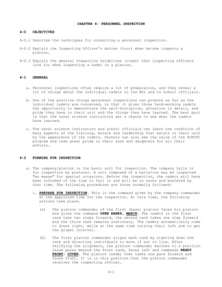 CHAPTER 4: PERSONNEL INSPECTION

4-0      OBJECTIVES

4-0.1 Describe the techniques for conducting a personnel inspection.

4-0.2 Explain the Inspecting Officer’s duties (tour) when he/she inspects a
      platoon.

4-0.3 Explain the general Inspection Guidelines (items) that inspecting officers
      look for when inspecting a cadet in a platoon.


4-1      GENERAL

      a. Personnel inspections often require a lot of preparation, and they reveal a
         lot of things about the individual cadets to the NSI and to school officials.

      b. One of the positive things personnel inspections can promote as far as the
         individual cadets are concerned, is that it gives those hard-working cadets
         the opportunity to demonstrate the self-discipline, attention to detail, and
         pride they have in their unit and the things they have learned. The best part
         is that the naval science instructors get a chance to see what the cadets
         have learned.

  c. The naval science instructors and school officials can learn the condition of
     many aspects of the training, morale and leadership that exists in their unit
     by the appearance of the cadets. Parents can also see the value of the NJROTC
     program and take great pride in their sons and daughters for all their
     efforts.


4-2     FORMING FOR INSPECTION

  a. The company/platoon is the basic unit for inspection. The company falls in
     for inspection by platoons. A unit composed of a battalion may be inspected
     "en masse" for special occasions. Before the inspection, the cadets will have
     been informed of the time to fall in and will be in ranks and mustered by
     that time. The following procedures are those normally followed:

        1. PREPARE FOR INSPECTION. This is the command given by the company commander
           at the appointed time for the inspection. At this time, the following
           actions take place.

            (a)    The platoon commander of the first (base) platoon faces his platoon
                   and gives the command OPEN RANKS, MARCH. The cadets in the first
                   rank take two steps forward, the second rank takes one step forward
                   and the third rank remains stationary. The cadets automatically come
                   to dress right, while at the same time raising their left arm to get
                   the proper interval.

            (b)    The first platoon commander aligns each rank by sighting down the
                   rank and directing individuals to move if not in line. After
                   verifying the alignment, the platoon commander marches to a position
                   three paces beyond the front rank, faces left and commands READY
                   FRONT; COVER. The platoon leader then takes one pace forward and
                   faces front. It is in this position that the platoon commander
                   receives the inspecting officer.

                                            4-1
 