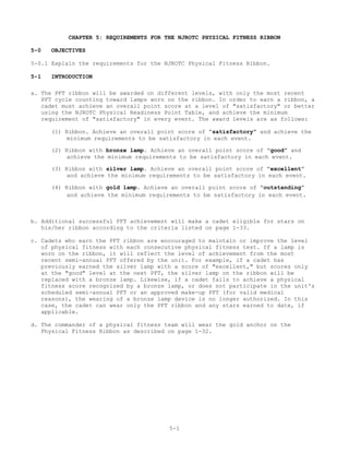 CHAPTER 5: REQUIREMENTS FOR THE NJROTC PHYSICAL FITNESS RIBBON

5-0   OBJECTIVES

5-0.1 Explain the requirements for the NJROTC Physical Fitness Ribbon.

5-1   INTRODUCTION

a. The PFT ribbon will be awarded on different levels, with only the most recent
   PFT cycle counting toward lamps worn on the ribbon. In order to earn a ribbon, a
   cadet must achieve an overall point score at a level of "satisfactory" or better
   using the NJROTC Physical Readiness Point Table, and achieve the minimum
   requirement of "satisfactory" in every event. The award levels are as follows:

      (1) Ribbon. Achieve an overall point score of “satisfactory” and achieve the
          minimum requirements to be satisfactory in each event.

      (2) Ribbon with bronze lamp. Achieve an overall point score of “good” and
           achieve the minimum requirements to be satisfactory in each event.

      (3) Ribbon with silver lamp. Achieve an overall point score of “excellent”
           and achieve the minimum requirements to be satisfactory in each event.

      (4) Ribbon with gold lamp. Achieve an overall point score of “outstanding”
           and achieve the minimum requirements to be satisfactory in each event.



b. Additional successful PFT achievement will make a cadet eligible for stars on
   his/her ribbon according to the criteria listed on page 1-33.

c. Cadets who earn the PFT ribbon are encouraged to maintain or improve the level
   of physical fitness with each consecutive physical fitness test. If a lamp is
   worn on the ribbon, it will reflect the level of achievement from the most
   recent semi-annual PFT offered by the unit. For example, if a cadet has
   previously earned the silver lamp with a score of "excellent," but scores only
   at the "good" level at the next PFT, the silver lamp on the ribbon will be
   replaced with a bronze lamp. Likewise, if a cadet fails to achieve a physical
   fitness score recognized by a bronze lamp, or does not participate in the unit's
   scheduled semi-annual PFT or an approved make-up PFT (for valid medical
   reasons), the wearing of a bronze lamp device is no longer authorized. In this
   case, the cadet can wear only the PFT ribbon and any stars earned to date, if
   applicable.

d. The commander of a physical fitness team will wear the gold anchor on the
   Physical Fitness Ribbon as described on page 1-32.




                                        5-1
 