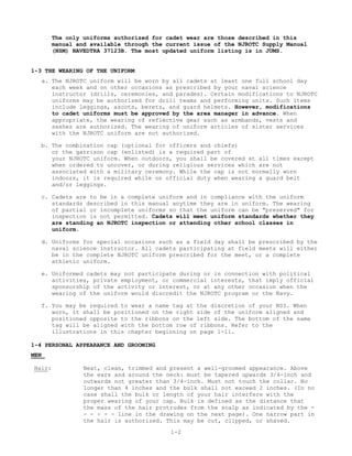 The only uniforms authorized for cadet wear are those described in this
        manual and available through the current issue of the NJROTC Supply Manual
        (NSM) NAVEDTRA 37123B. The most updated uniform listing is in JUMS.


1-3 THE WEARING OF THE UNIFORM
   a. The NJROTC uniform will be worn by all cadets at least one full school day
      each week and on other occasions as prescribed by your naval science
      instructor (drills, ceremonies, and parades). Certain modifications to NJROTC
      uniforms may be authorized for drill teams and performing units. Such items
      include leggings, ascots, berets, and guard helmets. However, modifications
      to cadet uniforms must be approved by the area manager in advance. When
      appropriate, the wearing of reflective gear such as armbands, vests and
      sashes are authorized. The wearing of uniform articles of sister services
      with the NJROTC uniform are not authorized.

   b. The combination cap (optional for officers and chiefs)
      or the garrison cap (enlisted) is a required part of
      your NJROTC uniform. When outdoors, you shall be covered at all times except
      when ordered to uncover, or during religious services which are not
      associated with a military ceremony. While the cap is not normally worn
      indoors, it is required while on official duty when wearing a guard belt
      and/or leggings.

   c. Cadets are to be in a complete uniform and in compliance with the uniform
      standards described in this manual anytime they are in uniform. The wearing
      of partial or incomplete uniforms so that the uniform can be "preserved" for
      inspection is not permitted. Cadets will meet uniform standards whether they
      are standing an NJROTC inspection or attending other school classes in
      uniform.

   d. Uniforms for special occasions such as a field day shall be prescribed by the
      naval science instructor. All cadets participating at field meets will either
      be in the complete NJROTC uniform prescribed for the meet, or a complete
      athletic uniform.

   e. Uniformed cadets may not participate during or in connection with political
      activities, private employment, or commercial interests, that imply official
      sponsorship of the activity or interest, or at any other occasion when the
      wearing of the uniform would discredit the NJROTC program or the Navy.

   f. You may be required to wear a name tag at the discretion of your NSI. When
      worn, it shall be positioned on the right side of the uniform aligned and
      positioned opposite to the ribbons on the left side. The bottom of the name
      tag will be aligned with the bottom row of ribbons. Refer to the
      illustrations in this chapter beginning on page 1-11.

1-4 PERSONAL APPEARANCE AND GROOMING
MEN

Hair:            Neat, clean, trimmed and present a well-groomed appearance. Above
                 the ears and around the neck: must be tapered upwards 3/4-inch and
                 outwards not greater than 3/4-inch. Must not touch the collar. No
                 longer than 4 inches and the bulk shall not exceed 2 inches. (In no
                 case shall the bulk or length of your hair interfere with the
                 proper wearing of your cap. Bulk is defined as the distance that
                 the mass of the hair protrudes from the scalp as indicated by the -
                 - - - - - line in the drawing on the next page). One narrow part in
                 the hair is authorized. This may be cut, clipped, or shaved.
                                          1-2
 