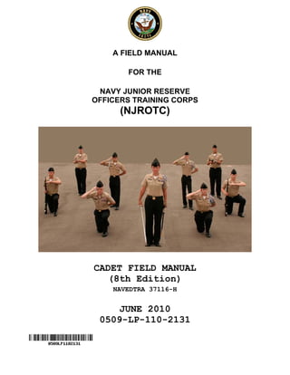A FIELD MANUAL

       FOR THE

 NAVY JUNIOR RESERVE
OFFICERS TRAINING CORPS
      (NJROTC)




CADET FIELD MANUAL
  (8th Edition)
    NAVEDTRA 37116-H


     JUNE 2010
 0509-LP-110-2131
 