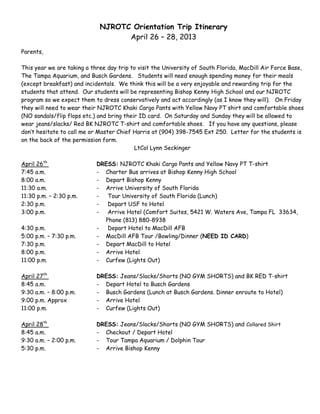 NJROTC Orientation Trip Itinerary
                                   April 26 – 28, 2013
Parents,

This year we are taking a three day trip to visit the University of South Florida, MacDill Air Force Base,
The Tampa Aquarium, and Busch Gardens. Students will need enough spending money for their meals
(except breakfast) and incidentals. We think this will be a very enjoyable and rewarding trip for the
students that attend. Our students will be representing Bishop Kenny High School and our NJROTC
program so we expect them to dress conservatively and act accordingly (as I know they will). On Friday
they will need to wear their NJROTC Khaki Cargo Pants with Yellow Navy PT shirt and comfortable shoes
(NO sandals/flip flops etc.) and bring their ID card. On Saturday and Sunday they will be allowed to
wear jeans/slacks/ Red BK NJROTC T-shirt and comfortable shoes. If you have any questions, please
don’t hesitate to call me or Master Chief Harris at (904) 398-7545 Ext 250. Letter for the students is
on the back of the permission form.
                                           LtCol Lynn Seckinger

April 26th                  DRESS: NJROTC Khaki Cargo Pants and Yellow Navy PT T-shirt
7:45 a.m.                   - Charter Bus arrives at Bishop Kenny High School
8:00 a.m.                   - Depart Bishop Kenny
11:30 a.m.                  - Arrive University of South Florida
11:30 p.m. – 2:30 p.m.      -  Tour University of South Florida (Lunch)
2:30 p.m.                   -  Depart USF to Hotel
3:00 p.m.                   -  Arrive Hotel (Comfort Suites, 5421 W. Waters Ave, Tampa FL 33634,
                              Phone (813) 880-8938
4:30 p.m.                   -  Depart Hotel to MacDill AFB
5:00 p.m. – 7:30 p.m.       - MacDill AFB Tour /Bowling/Dinner (NEED ID CARD)
7:30 p.m.                   - Depart MacDill to Hotel
8:00 p.m.                   - Arrive Hotel
11:00 p.m.                  - Curfew (Lights Out)

April 27th                  DRESS: Jeans/Slacks/Shorts (NO GYM SHORTS) and BK RED T-shirt
8:45 a.m.                   - Depart Hotel to Busch Gardens
9:30 a.m. – 8:00 p.m.       - Busch Gardens (Lunch at Busch Gardens. Dinner enroute to Hotel)
9:00 p.m. Approx            - Arrive Hotel
11:00 p.m.                  - Curfew (Lights Out)

April 28th                  DRESS: Jeans/Slacks/Shorts (NO GYM SHORTS) and Collared Shirt
8:45 a.m.                   - Checkout / Depart Hotel
9:30 a.m. – 2:00 p.m.       - Tour Tampa Aquarium / Dolphin Tour
5:30 p.m.                   - Arrive Bishop Kenny
 