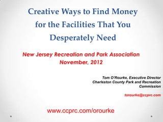 Creative Ways to Find Money 
for the Facilities That You 
Desperately Need 
New Jersey Recreation and Park Association 
November, 2012 
Tom O’Rourke, Executive Director 
Charleston County Park and Recreation 
Commission 
torourke@ccprc.com 
www.ccprc.com/orourke 
 