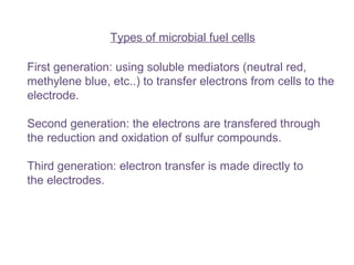 Types of microbial fuel cells
First generation: using soluble mediators (neutral red,
methylene blue, etc..) to transfer electrons from cells to the
electrode.
Second generation: the electrons are transfered through
the reduction and oxidation of sulfur compounds.
Third generation: electron transfer is made directly to
the electrodes.
 