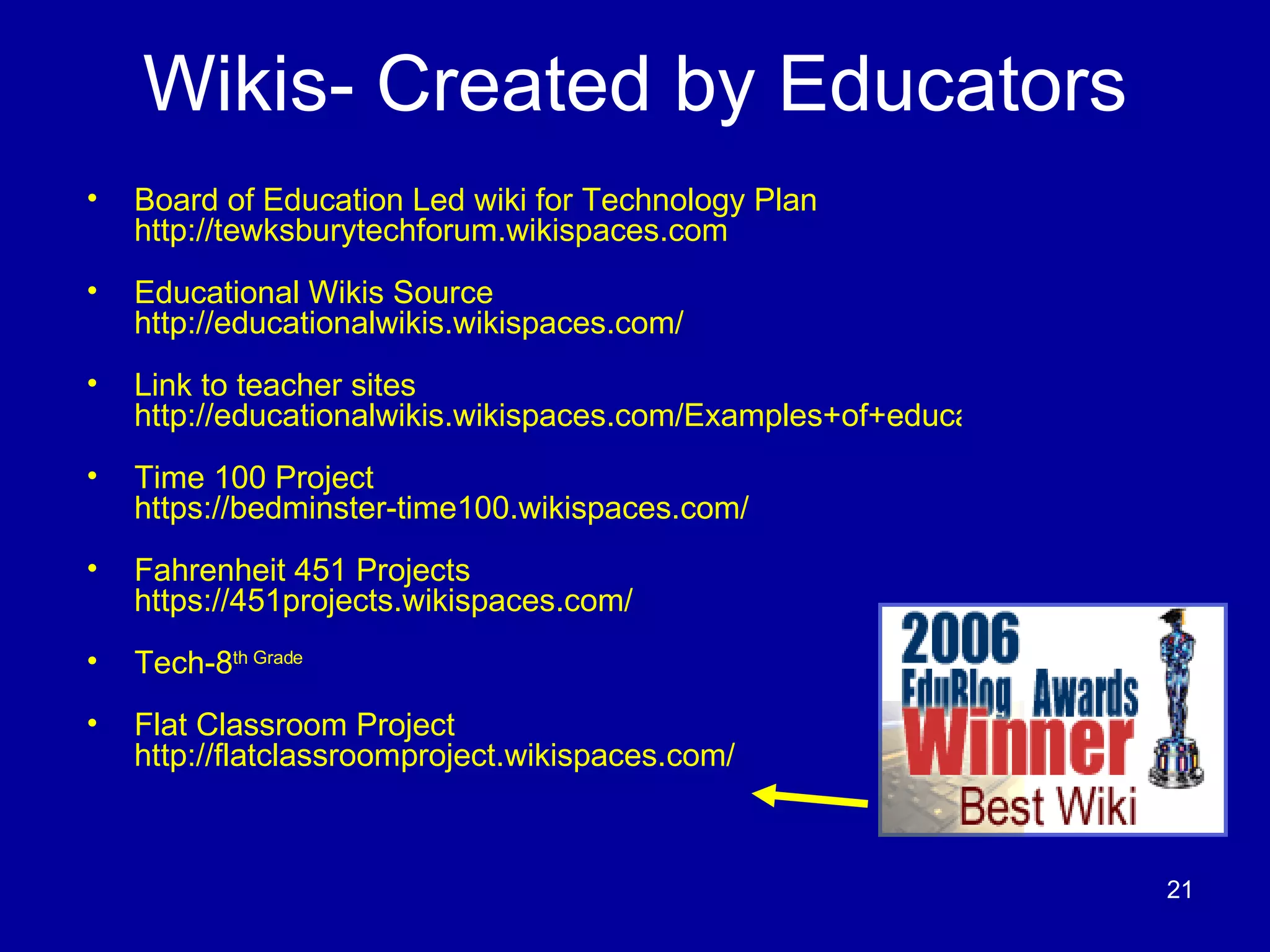 Wikis- Created by Educators Board of Education Led wiki for Technology Plan  http://tewksburytechforum.wikispaces.com Educational Wikis Source  http://educationalwikis.wikispaces.com/ Link to teacher sites   http://educationalwikis.wikispaces.com/Examples+of+educational+wikis Time 100 Project   https://bedminster-time100.wikispaces.com/ Fahrenheit 451 Projects   https://451projects.wikispaces.com/ Tech-8 th  Grade Flat Classroom Project  http://flatclassroomproject.wikispaces.com/ 