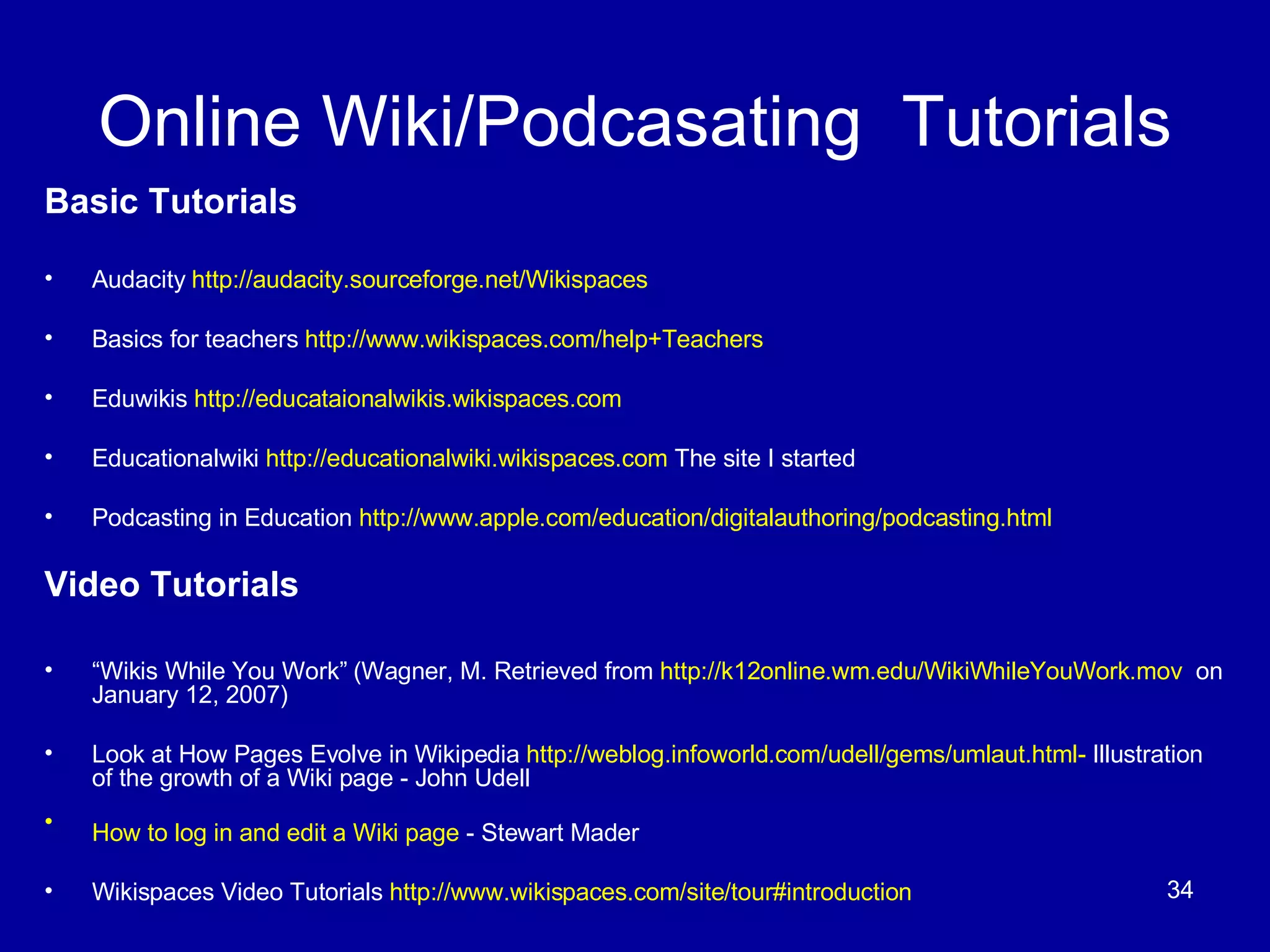 Online Wiki/Podcasating  Tutorials Basic Tutorials Audacity  http://audacity.sourceforge.net/Wikispaces   Basics for teachers  http://www.wikispaces.com/help+Teachers Eduwikis  http://educataionalwikis.wikispaces.com Educationalwiki  http://educationalwiki.wikispaces.com  The site I started Podcasting in Education  http://www.apple.com/education/digitalauthoring/podcasting.html   Video Tutorials “ Wikis While You Work” (Wagner, M. Retrieved from  http://k12online.wm.edu/WikiWhileYouWork.mov   on January 12, 2007) Look at How Pages Evolve in Wikipedia  http://weblog.infoworld.com/udell/gems/umlaut.html-  Illustration of the growth of a Wiki page - John Udell  How to log in and edit a Wiki page  - Stewart Mader   Wikispaces Video Tutorials  http://www.wikispaces.com/site/tour#introduction 