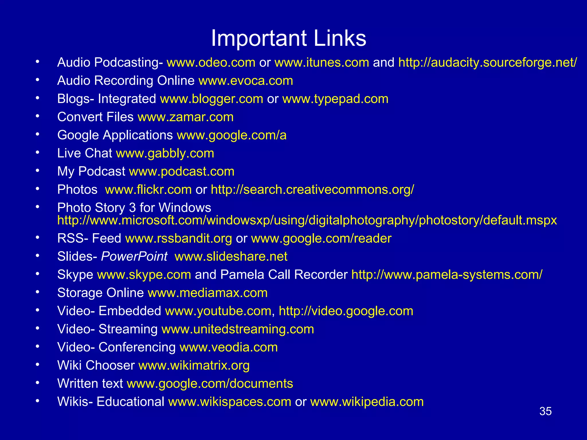 Important Links Audio Podcasting-  www.odeo.com  or  www.itunes.com  and  http://audacity.sourceforge.net/ Audio Recording Online  www.evoca.com Blogs- Integrated  www.blogger.com  or  www.typepad.com Convert Files  www.zamar.com Google Applications  www.google.com/a   Live Chat  www.gabbly.com My Podcast  www.podcast.com Photos  www.flickr.com  or  http://search.creativecommons.org/   Photo Story 3 for Windows  http://www.microsoft.com/windowsxp/using/digitalphotography/photostory/default.mspx   RSS- Feed  www.rssbandit.org  or  www.google.com/reader   Slides-  PowerPoint   www.slideshare.net Skype  www.skype.com  and Pamela Call Recorder  http://www.pamela-systems.com/   Storage Online  www.mediamax.com Video- Embedded  www.youtube.com ,  http://video.google.com Video- Streaming  www.unitedstreaming.com Video- Conferencing  www.veodia.com   Wiki Chooser  www.wikimatrix.org Written text  www.google.com/documents   Wikis- Educational  www.wikispaces.com  or  www.wikipedia.com 