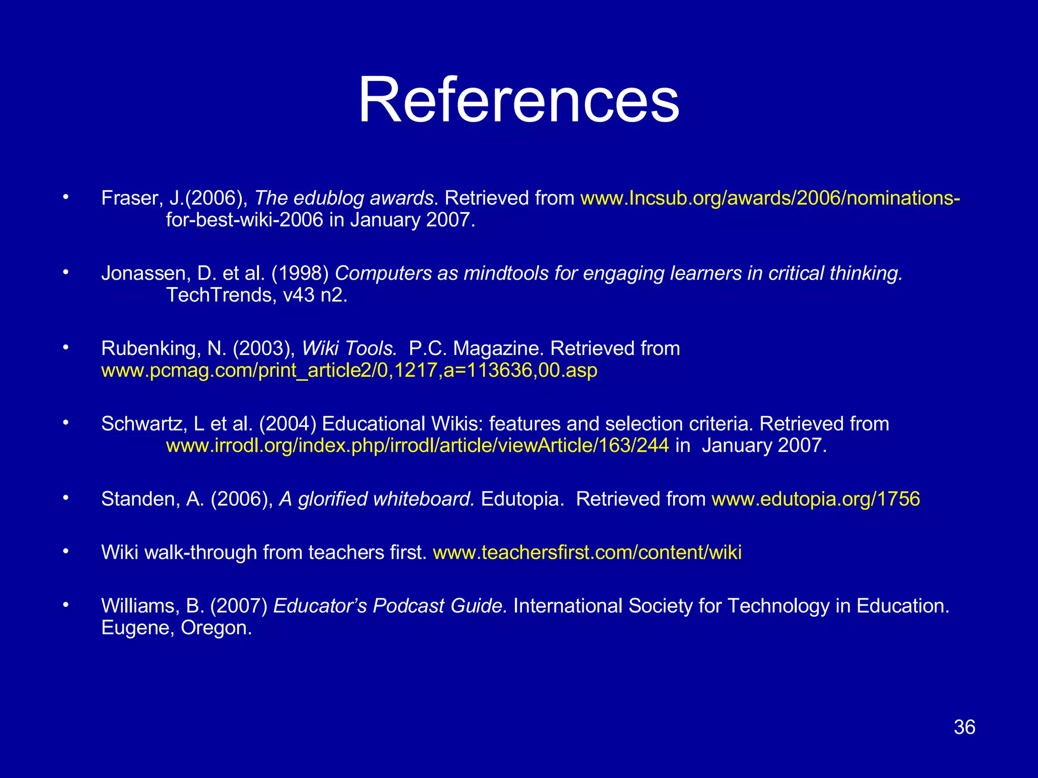 References Fraser, J.(2006),  The edublog awards . Retrieved from  www.Incsub.org/awards/2006/nominations- for-best-wiki-2006 in January 2007. Jonassen, D. et al. (1998)  Computers as mindtools for engaging learners in critical thinking.  TechTrends, v43 n2. Rubenking, N. (2003),  Wiki Tools.  P.C. Magazine. Retrieved from  www.pcmag.com/print_article2/0,1217,a=113636,00.asp Schwartz, L et al. (2004) Educational Wikis: features and selection criteria. Retrieved from  www.irrodl.org/index.php/irrodl/article/viewArticle/163/244  in  January 2007. Standen, A. (2006),  A glorified whiteboard.  Edutopia.  Retrieved from  www.edutopia.org/1756 Wiki walk-through from teachers first.  www.teachersfirst.com/content/wiki Williams, B. (2007)  Educator’s Podcast Guide.  International Society for Technology in Education. Eugene, Oregon. 