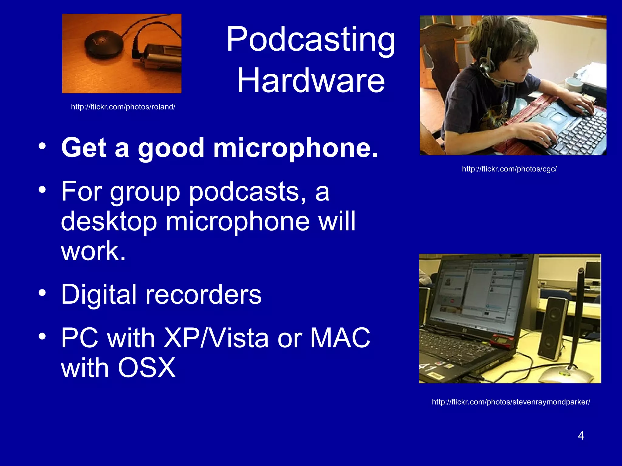 Podcasting Hardware Get a good microphone.   For group podcasts, a desktop microphone will work. Digital recorders PC with XP/Vista or MAC with OSX  http://flickr.com/photos/stevenraymondparker/ http://flickr.com/photos/roland/ http://flickr.com/photos/cgc/ 