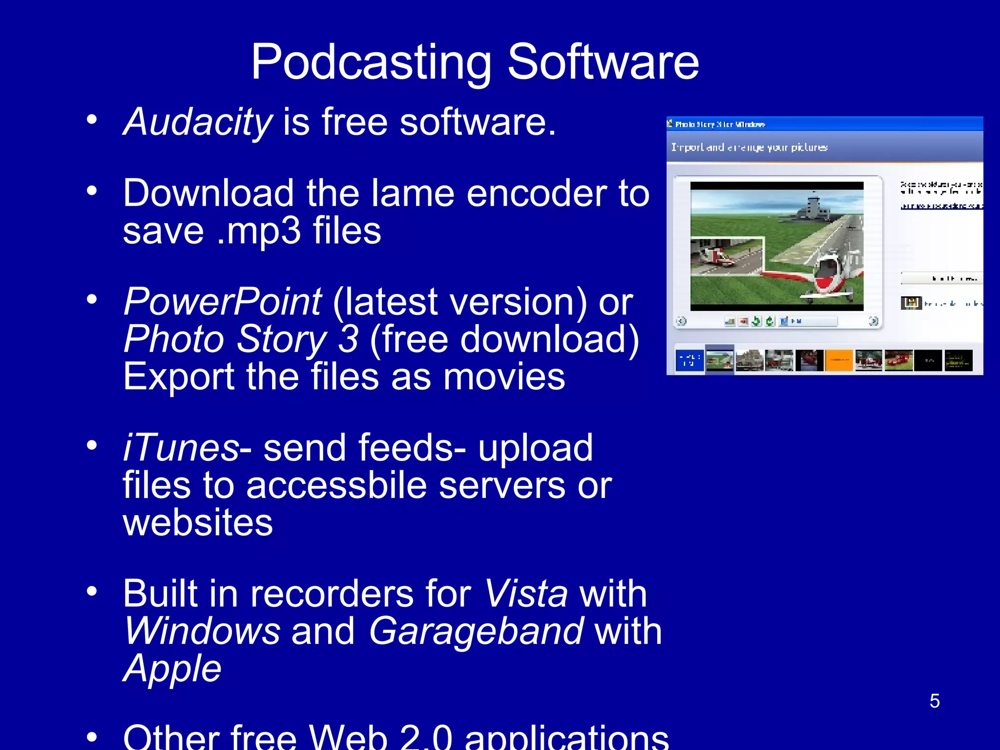 Podcasting Software Audacity  is free software. Download the lame encoder to save .mp3 files PowerPoint  (latest version) or  Photo Story 3  (free download) Export the files as movies iTunes - send feeds- upload files to accessbile servers or websites Built in recorders for  Vista  with  Windows  and  Garageband  with  Apple Other free Web 2.0 applications 