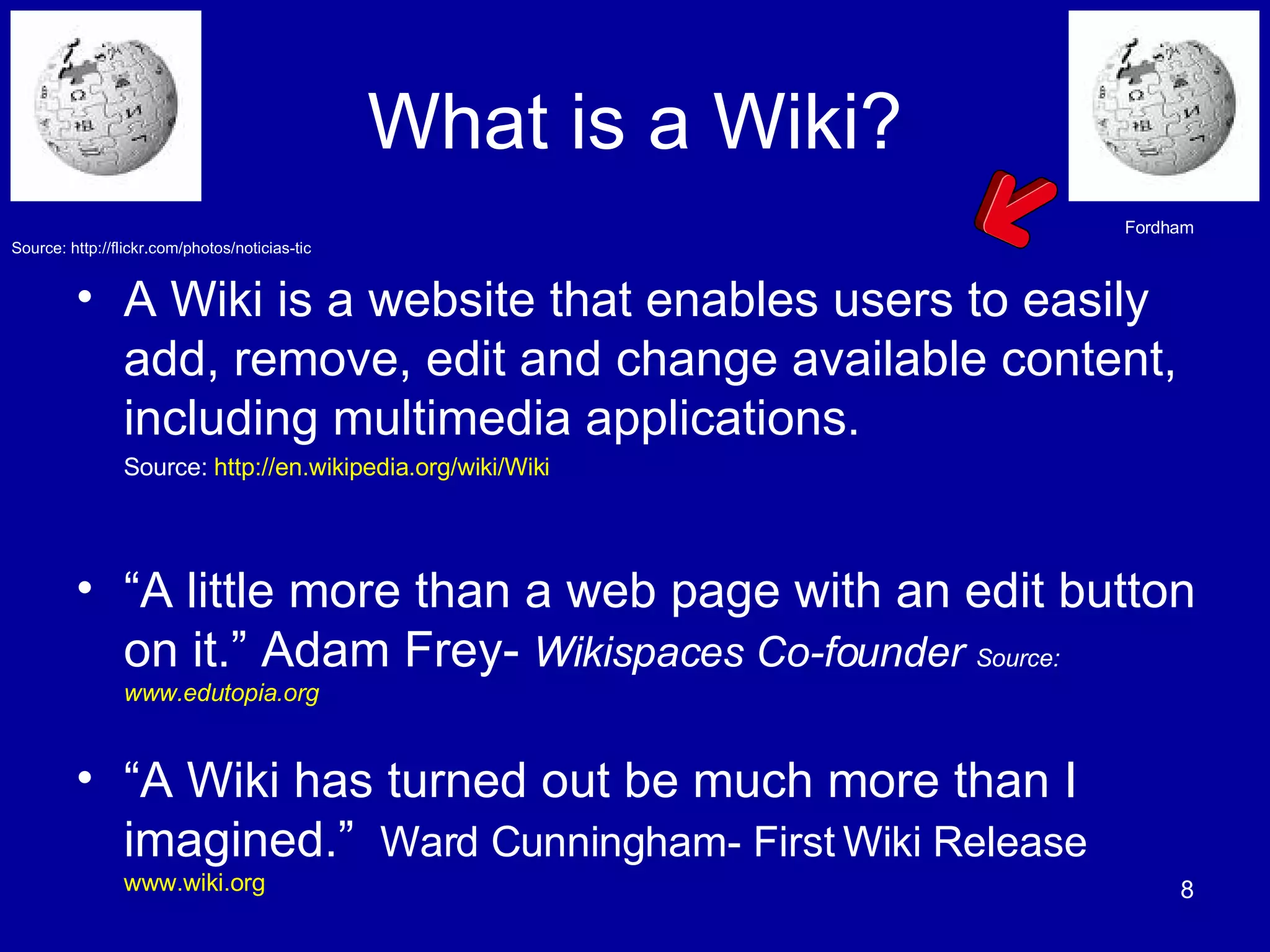 What is a Wiki? A Wiki is a website that enables users to easily add, remove, edit and change available content, including multimedia applications.  Source:  http://en.wikipedia.org/wiki/Wiki “ A little more than a web page with an edit button on it.” Adam Frey-  Wikispaces Co-founder   Source: www.edutopia.org “ A Wiki has turned out be much more than I imagined.”  Ward Cunningham- First Wiki Release   www.wiki.org   Fordham Source: http://flickr.com/photos/noticias-tic 