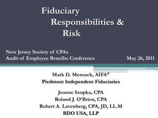 Fiduciary
                Responsibilities &
                   Risk
New Jersey Society of CPAs
Audit of Employee Benefits Conference             May 26, 2011


                  Mark D. Mensack, AIFA®
              Piedmont Independent Fiduciaries

                     Joanne Szupka, CPA
                   Roland J. O’Brien, CPA
             Robert A. Lavenberg, CPA, JD, LL.M
                       BDO USA, LLP
 