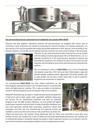 Get well manufactured and customized Urea Formaldehyde resin powder SPRAY DRYER
Industries like food additives, agricultural chemical and pharmaceuticals are equipped with various sizes of
machineries. These machineries are utilized for processing the industrial functions. For seamless production, it is
wise that your firm must be equipped with quality and durable equipment or tools. Because, minimal quality or less
dynamic machines may not give you the desired outcomes and even can cause certain troubles in the processing.
Therefore, for your pharmaceutical or other industrial firm, you can contact
with the leading manufacturing company! We at SF Machinery Co., Ltd, is a
specialist manufacturer of the pharmaceutical, agricultural chemical and
food additives equipment. Our company has been in this business for past
long years and committed to serve clients with exclusive yet comprehensive
solutions.
We can manufacture variety of SPRAY DRIER such as Urea Formaldehyde
resin powder spray dryer, LPG-5 lab spray dryer, blood powder, algae and
spirulina powder, soyabean protein, egg powder, fish protein powder, milk
or whey powder and non dairy creamer spray dryer as well as extraction
equipment and concentrator or evaporator.
For manufacturing SPRAY DRYER and other related machineries, we use
technologically advanced techniques. Our manufacturing firm is assorted with
latest and highly dynamic machines. This is why; we enable to manufacture
variety of industrial equipment as per the specific needs of our customers.
Along with manufacturing, we export or supply the pharmaceutical equipment
at best price such as dryer, coater, mixer, granulator, pelletizer drying oven
and furnace. All our manufactured equipment and tools are especially
designed as per the GMP standard. Moreover, we also provide the highest
quality water treatment machinery which includes multi-effect distillation unit,
pure steam generator, purified water preparation, equipment, tubular heat
exchangers and tanks also. Our manufacturing and exporting services are
available in various countries such as Russia, India, South Korea, Australia, Eric,
Finland and many more. We maintain strong relationship with our clients and committed to serve them with
excellent services. Our company has a team of skilled and technically experienced professionals. Our company and
its professionals believe in constantly improve the quality in order to give best services to our customers. And, for
your technical assistance we are always available to ensure complete peace of mind.
 