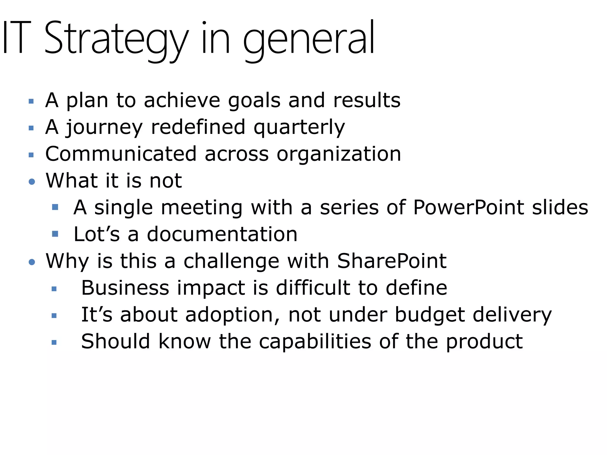 IT Strategy in general
  A plan to achieve goals and results
  A journey redefined quarterly
  Communicated across organization
  What it is not
    A single meeting with a series of PowerPoint slides
    Lot’s a documentation
  Why is this a challenge with SharePoint
    Business impact is difficult to define
    It’s about adoption, not under budget delivery
    Should know the capabilities of the product
 