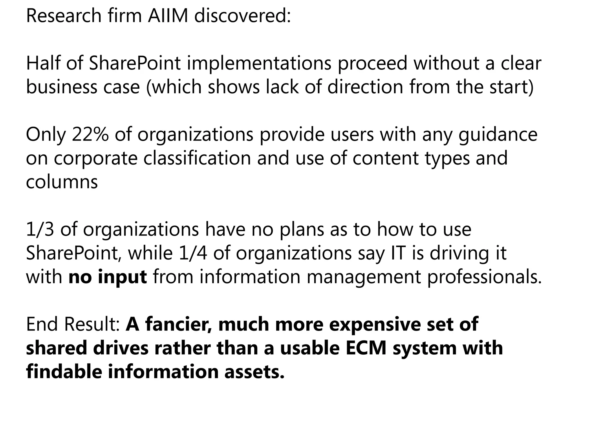 Research firm AIIM discovered:

Half of SharePoint implementations proceed without a clear
business case (which shows lack of direction from the start)

Only 22% of organizations provide users with any guidance
on corporate classification and use of content types and
columns

1/3 of organizations have no plans as to how to use
SharePoint, while 1/4 of organizations say IT is driving it
with no input from information management professionals.

End Result: A fancier, much more expensive set of
shared drives rather than a usable ECM system with
findable information assets.
 