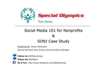 Social Media 101 for Nonprofits & SONJ Case Study Presented by : Kristin Weinstein Special Olympics New Jersey Communications Manager   Follow Us  @SONewJersey Follow Me  @KMWein Be A Fan : http://www.facebook.com/SONewJersey 
