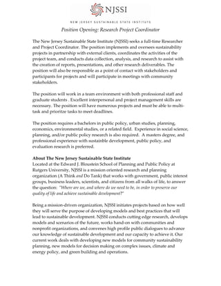 Position Opening: Research Project Coordinator 
 
The New Jersey Sustainable State Institute (NJSSI) seeks a full‐time Researcher 
and Project Coordinator. The position implements and oversees sustainability 
projects in partnership with external clients, coordinates the activities of the 
project team, and conducts data collection, analysis, and research to assist with 
the creation of reports, presentations, and other research deliverables. The 
position will also be responsible as a point of contact with stakeholders and 
participants for projects and will participate in meetings with community 
stakeholders.  
 
The position will work in a team environment with both professional staff and 
graduate students . Excellent interpersonal and project management skills are 
necessary. The position will have numerous projects and must be able to mul
