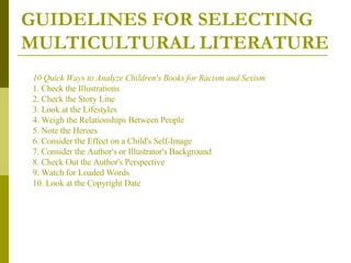 GUIDELINES FOR SELECTING MULTICULTURAL LITERATURE 10 Quick Ways to Analyze Children's Books for Racism and Sexism 1. Check the Illustrations 2. Check the Story Line  3. Look at the Lifestyles  4. Weigh the Relationships Between People  5. Note the Heroes  6. Consider the Effect on a Child's Self-Image  7. Consider the Author's or Illustrator's Background  8. Check Out the Author's Perspective  9. Watch for Loaded Words  10. Look at the Copyright Date   