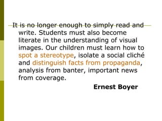 It is no longer enough to simply read and write. Students must also become literate in the understanding of visual images. Our children must learn how to  spot a stereotype , isolate a social cliché and  distinguish facts from propaganda , analysis from banter, important news from coverage.  Ernest Boyer 