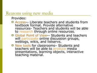 Reasons using new media   Provides:  Access -- Liberate teachers and students from textbook format. Provide alternative resources- Teachers and students will be able to  research  through online resources.  Global Point of View -- Students and teachers will  participate  online discussion groups, weblogs, wikis, and listservs. New tools  for classrooms– Students and teachers will be able to  produce  media presentations, learning objects, interactive teaching material.  