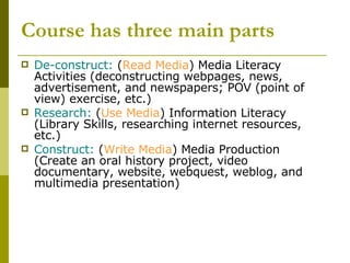 Course has three main parts De-construct:  ( Read Media ) Media Literacy Activities (deconstructing webpages, news, advertisement, and newspapers; POV (point of view) exercise, etc.) Research:  ( Use Media ) Information Literacy (Library Skills, researching internet resources, etc.) Construct:  ( Write Media ) Media Production (Create an oral history project, video documentary, website, webquest, weblog, and multimedia presentation) 