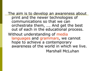 The aim is to develop an awareness about print and the newer technologies of communications so that we can orchestrate them, …. And get the best out of each in the educational process.  Without understanding of  media languages  and  grammars , we cannot hope to achieve a contemporary awareness of the world in which we live.  Marshall McLuhan 