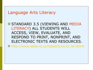 Learn one thing! Language Arts Literacy   STANDARD 3.5 (VIEWING AND  MEDIA LITERACY ) ALL STUDENTS WILL ACCESS, VIEW, EVALUATE, AND RESPOND TO PRINT, NONPRINT, AND ELECTRONIC TEXTS AND RESOURCES.  http://www.state.nj.us/njded/cccs/s3_lal.htm#35 