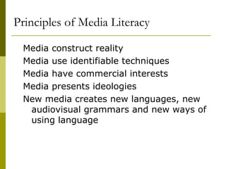 Principles of Media Literacy Media construct reality Media use identifiable techniques Media have commercial interests Media presents ideologies New media creates new languages, new audiovisual grammars and new ways of using language  