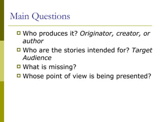 Main Questions Who produces it?  Originator, creator, or author Who are the stories intended for?  Target Audience What is missing? Whose point of view is being presented? 