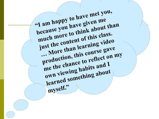 “ I am happy to have met you, because you have given me much more to think about than just the content of this class. …  More than learning video production, this course gave me the chance to reflect on my own viewing habits and I learned something about myself.”   