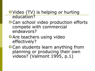 Video (TV) is helping or hurting education? Can school video production efforts compete with commercial endeavors? Are teachers using video effectively? Can students learn anything from planning or producing their own videos? (Valmont 1995, p.1) 