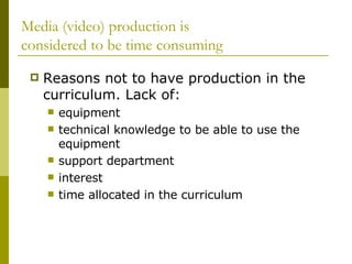 Media (video) production is  considered to be time consuming Reasons not to have production in the curriculum. Lack of: equipment technical knowledge to be able to use the equipment support department interest time allocated in the curriculum 