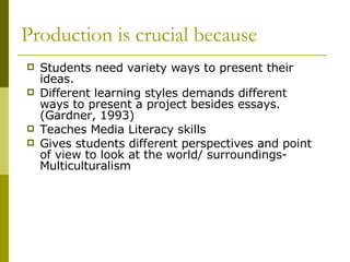 Production is crucial because Students need variety ways to present their ideas.  Different learning styles demands different ways to present a project besides essays. (Gardner, 1993) Teaches Media Literacy skills Gives students different perspectives and point of view to look at the world/ surroundings- Multiculturalism 