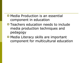 Media Production is an essential component in education Teachers education needs to include media production techniques and pedagogy Media Literacy skills are important component for multicultural education 