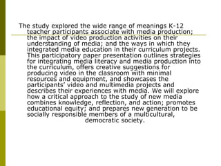 The study explored the wide range of meanings K-12 teacher participants associate with media production; the impact of video production activities on their understanding of media; and the ways in which they integrated media education in their curriculum projects. This participatory paper presentation outlines strategies for integrating media literacy and media production into the curriculum, offers creative suggestions for producing video in the classroom with minimal resources and equipment, and showcases the participants’ video and multimedia projects and describes their experiences with media. We will explore how a critical approach to the study of new media combines knowledge, reflection, and action; promotes educational equity; and prepares new generation to be socially responsible members of a multicultural,  democratic society.  
