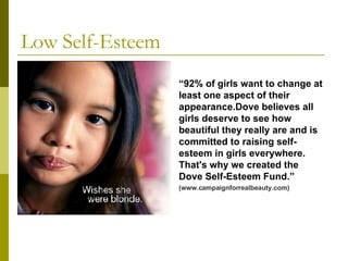 Low Self-Esteem “ 92% of girls want to change at least one aspect of their appearance.Dove believes all girls deserve to see how beautiful they really are and is committed to raising self-esteem in girls everywhere. That's why we created the Dove Self-Esteem Fund.” (www.campaignforrealbeauty.com) 